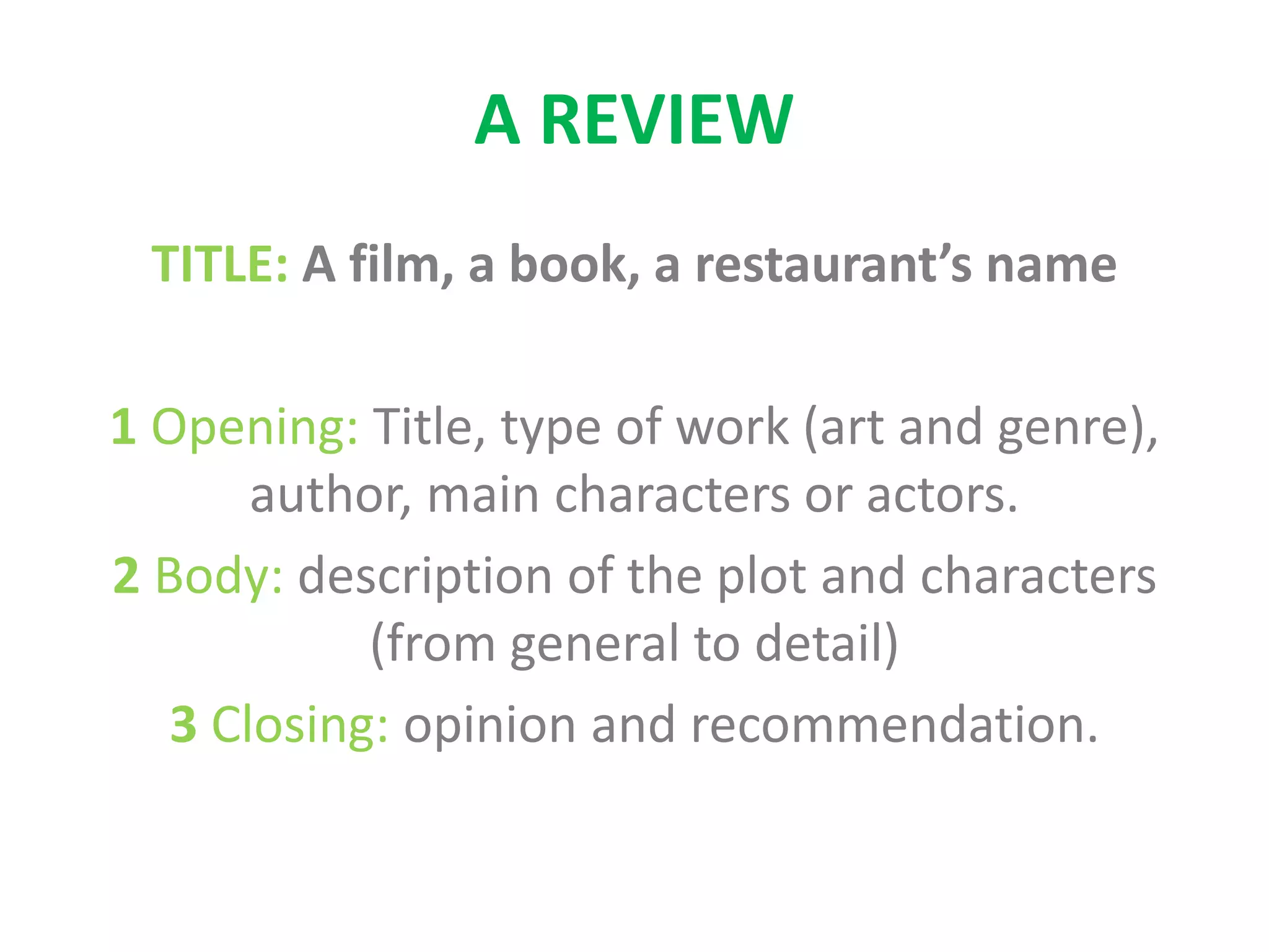 A REVIEW
TITLE: A film, a book, a restaurant’s name
1 Opening: Title, type of work (art and genre),
author, main characters or actors.
2 Body: description of the plot and characters
(from general to detail)
3 Closing: opinion and recommendation.
 