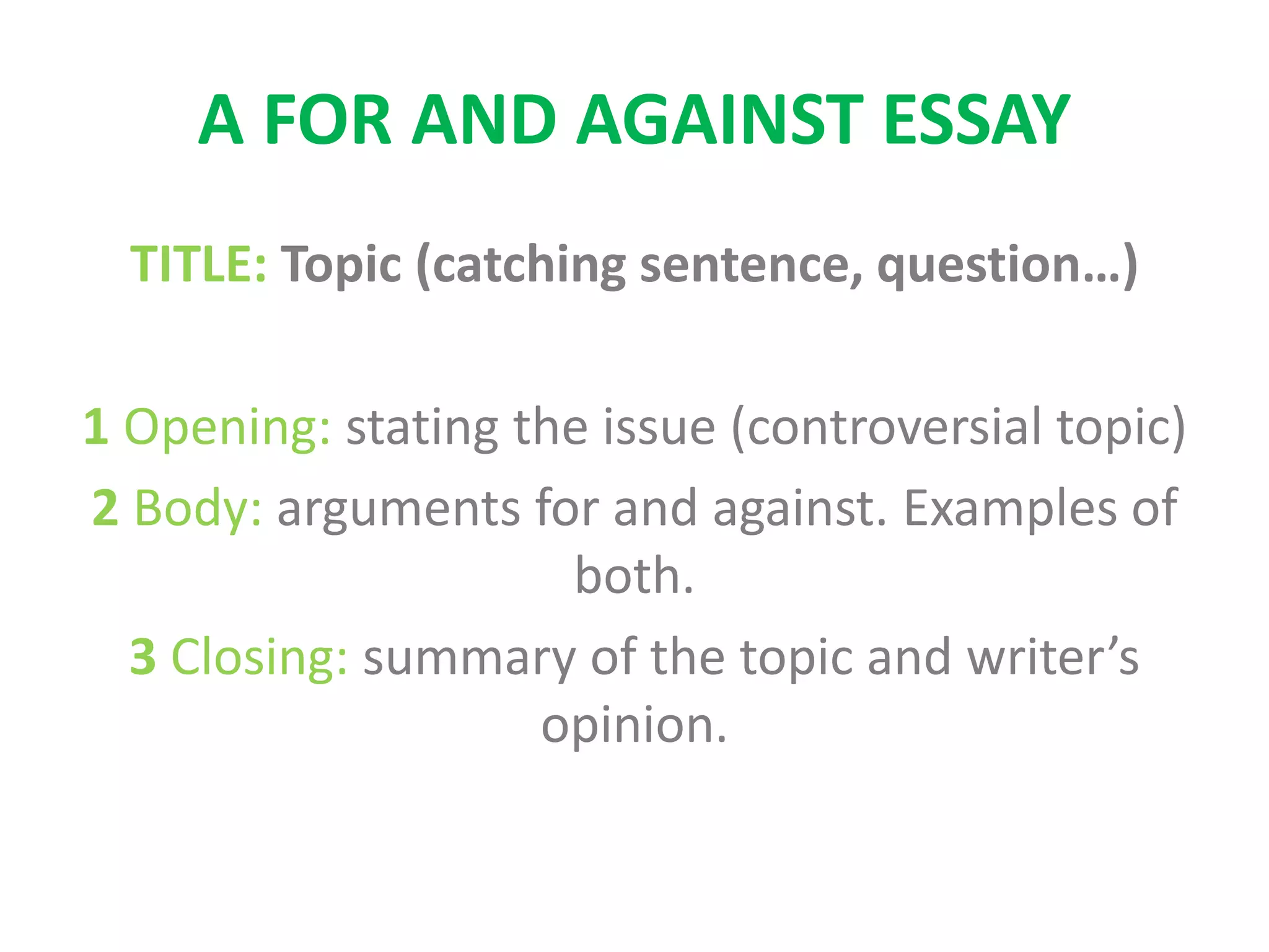 A FOR AND AGAINST ESSAY
TITLE: Topic (catching sentence, question…)
1 Opening: stating the issue (controversial topic)
2 Body: arguments for and against. Examples of
both.
3 Closing: summary of the topic and writer’s
opinion.
 