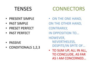 TENSES CONNECTORS
• PRESENT SIMPLE
• PAST SIMPLE
• PRESET PERFECT
• PAST PERFECT
• PASSIVE
• CONDITIONALS 1,2,3
• ON THE ONE HAND,
ON THE OTHER HAND,
CONTRARILY,
IN OPPOSITION TO…
HOWEVER,
NEVERTHELESS,
DESPITE/IN SPITE OF…
• TO SUM UP, ALL IN ALL,
TO CONCLUDE, AS FAR
AS I AM CONCERNED…
 