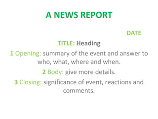 A NEWS REPORT
DATE
TITLE: Heading
1 Opening: summary of the event and answer to
who, what, where and when.
2 Body: give more details.
3 Closing: significance of event, reactions and
comments.
 