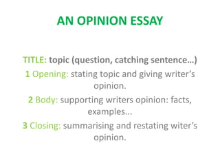AN OPINION ESSAY
TITLE: topic (question, catching sentence…)
1 Opening: stating topic and giving writer’s
opinion.
2 Body: supporting writers opinion: facts,
examples...
3 Closing: summarising and restating witer’s
opinion.
 