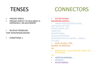 TENSES CONNECTORS
• PRESENT SIMPLE
• PRESENT PERFECT TO TALK ABOUT A
EXPERIENCE / AN ACHIVEMENT
• RELATIVE PRONOUNS:
THAT-WHO/WHOSE/WHOM
• CONDITIONAL 1
• AS FOR HIS/HER…
REGARDING HIS/HER…
• TAKING INTO ACCOUNT HE/SHE…
ONE COULD SAY THAT
HE/SHE SEEMS…BUT…,
HOWEVER,…
NEVERTHELESS,…
ALTHOUGH/THOUGH…
DESPITE/IN SPITE OF HIS/HER…, HE/SHE…
IT IS SAID…
• ALSO, AS WELL, TOO,
BESIDES, IN ADDITION,
etc.
• BECAUSE OF + noun, BECAUSE, SINCE, DUE
TO HIS/HER…
etc.
• ESPECIALLY/MAINLY …
• SPECIALLY…
• IN FACT,INDEED
 