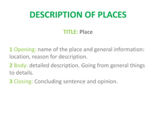 DESCRIPTION OF PLACES
TITLE: Place
1 Opening: name of the place and general information:
location, reason for description.
2 Body: detailed description. Going from general things
to details.
3 Closing: Concluding sentence and opinion.
 