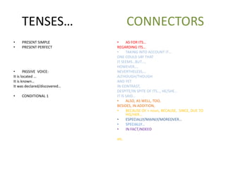 TENSES… CONNECTORS
• PRESENT SIMPLE
• PRESENT PERFECT
• PASSIVE VOICE:
It is located …
It is known…
It was declared/discovered…
• CONDITIONAL 1
• AS FOR ITS…
REGARDING ITS…
• TAKING INTO ACCOUNT IT…
ONE COULD SAY THAT
IT SEEMS…BUT…,
HOWEVER,…
NEVERTHELESS,…
ALTHOUGH/THOUGH
AND YET
IN CONTRAST,
DESPITE/IN SPITE OF ITS…, HE/SHE…
IT IS SAID…
• ALSO, AS WELL, TOO,
BESIDES, IN ADDITION,
• BECAUSE OF + noun, BECAUSE, SINCE, DUE TO
HIS/HER…
• ESPECIALLY/MAINLY/MOREOVER…
• SPECIALLY…
• IN FACT,INDEED
etc.
 