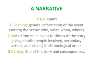 A NARRATIVE
TITLE: Event
1 Opening: general information of the event
(setting the scene: who, what, when, where)
2 Body: from main event to climax of the story
giving details (people involved, secondary
actions and places) in chronological order.
3 Closing: End of the story and consequences.
 