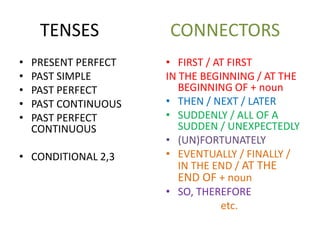TENSES CONNECTORS
• PRESENT PERFECT
• PAST SIMPLE
• PAST PERFECT
• PAST CONTINUOUS
• PAST PERFECT
CONTINUOUS
• CONDITIONAL 2,3
• FIRST / AT FIRST
IN THE BEGINNING / AT THE
BEGINNING OF + noun
• THEN / NEXT / LATER
• SUDDENLY / ALL OF A
SUDDEN / UNEXPECTEDLY
• (UN)FORTUNATELY
• EVENTUALLY / FINALLY /
IN THE END / AT THE
END OF + noun
• SO, THEREFORE
etc.
 