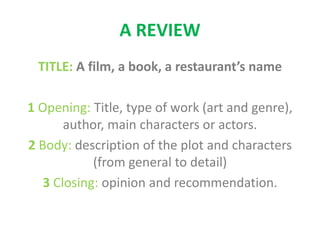 A REVIEW
TITLE: A film, a book, a restaurant’s name
1 Opening: Title, type of work (art and genre),
author, main characters or actors.
2 Body: description of the plot and characters
(from general to detail)
3 Closing: opinion and recommendation.
 