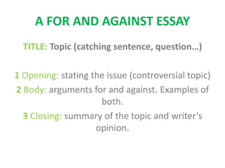 A FOR AND AGAINST ESSAY
TITLE: Topic (catching sentence, question…)
1 Opening: stating the issue (controversial topic)
2 Body: arguments for and against. Examples of
both.
3 Closing: summary of the topic and writer’s
opinion.
 