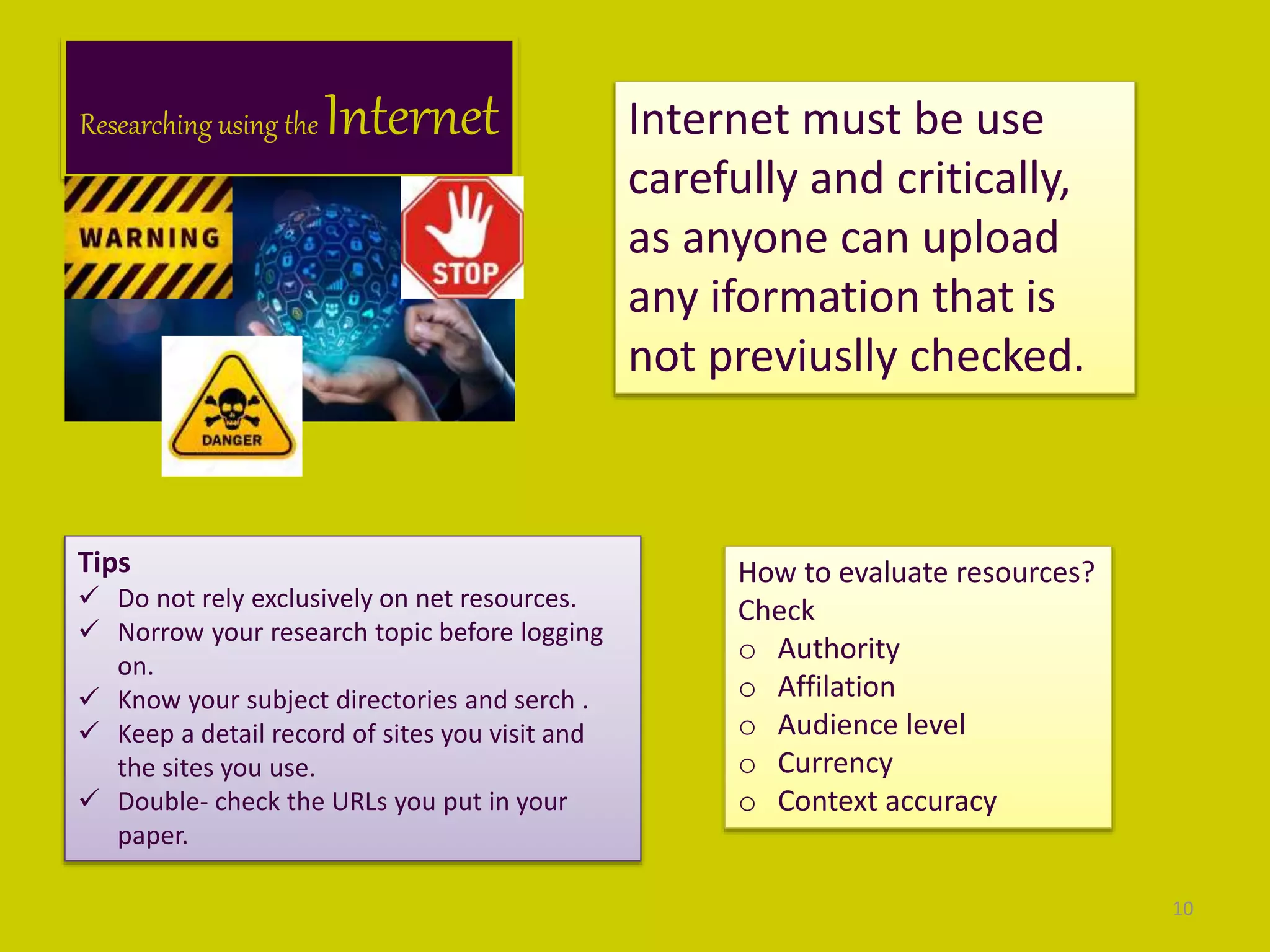 Researching using the Internet Internet must be use
carefully and critically,
as anyone can upload
any iformation that is
not previuslly checked.
Tips
 Do not rely exclusively on net resources.
 Norrow your research topic before logging
on.
 Know your subject directories and serch .
 Keep a detail record of sites you visit and
the sites you use.
 Double- check the URLs you put in your
paper.
How to evaluate resources?
Check
o Authority
o Affilation
o Audience level
o Currency
o Context accuracy
10
 