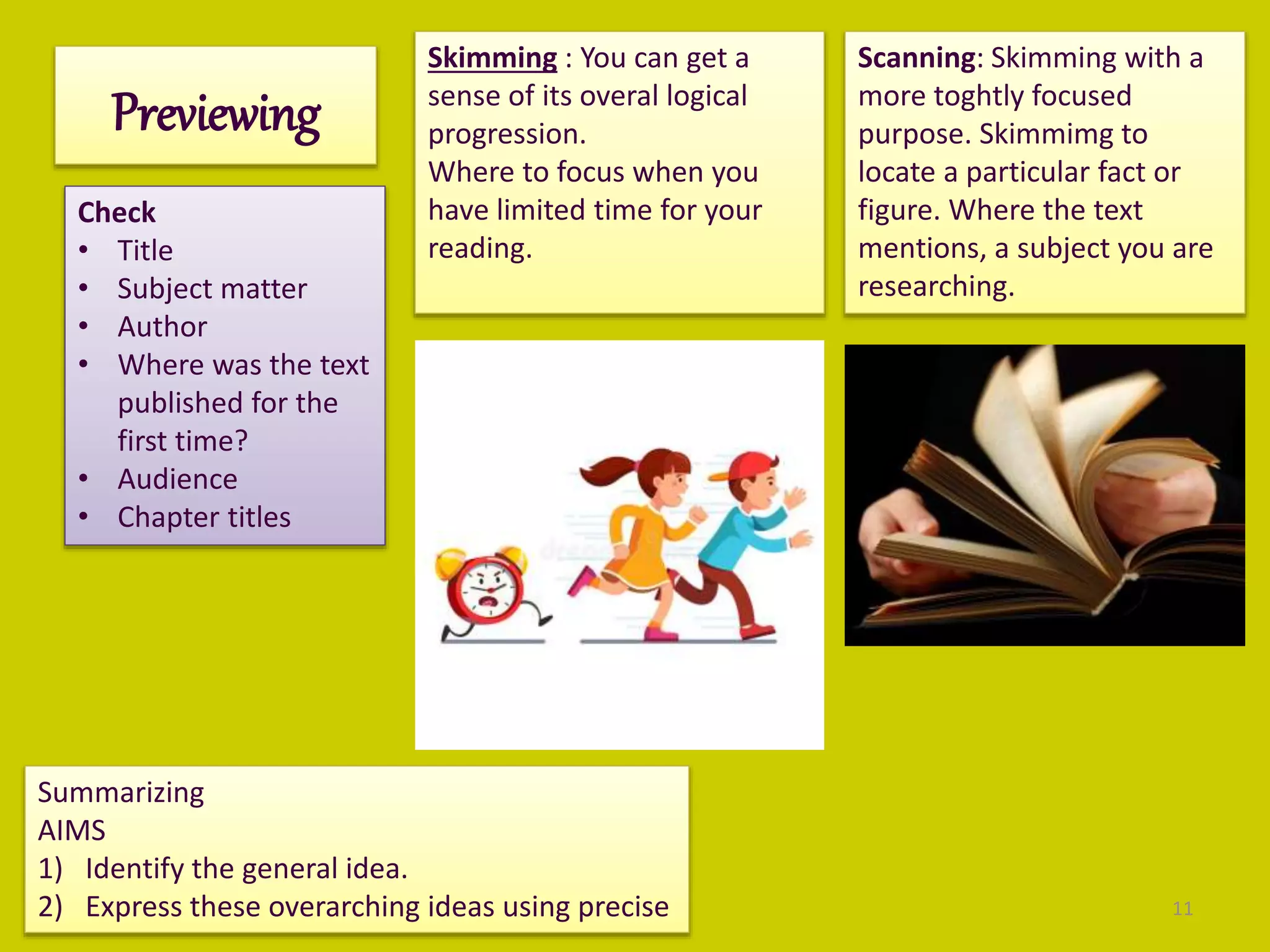 Previewing
Check
• Title
• Subject matter
• Author
• Where was the text
published for the
first time?
• Audience
• Chapter titles
Skimming : You can get a
sense of its overal logical
progression.
Where to focus when you
have limited time for your
reading.
Scanning: Skimming with a
more toghtly focused
purpose. Skimmimg to
locate a particular fact or
figure. Where the text
mentions, a subject you are
researching.
Summarizing
AIMS
1) Identify the general idea.
2) Express these overarching ideas using precise 11
 