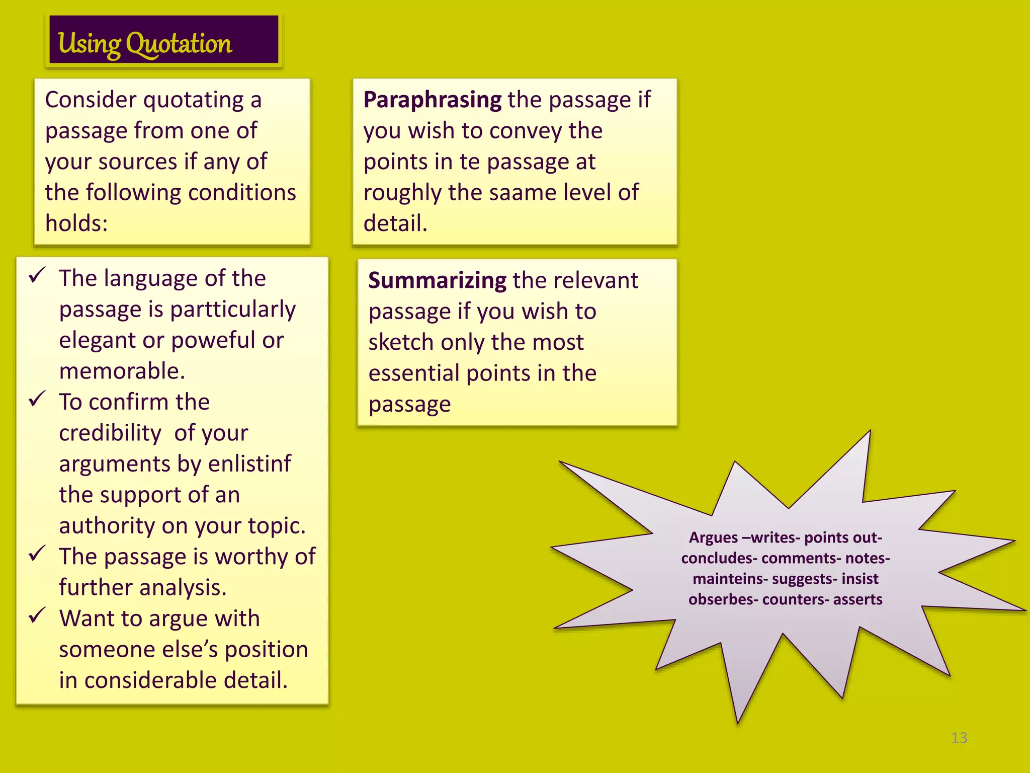 UsingQuotation
Consider quotating a
passage from one of
your sources if any of
the following conditions
holds:
 The language of the
passage is partticularly
elegant or poweful or
memorable.
 To confirm the
credibility of your
arguments by enlistinf
the support of an
authority on your topic.
 The passage is worthy of
further analysis.
 Want to argue with
someone else’s position
in considerable detail.
Paraphrasing the passage if
you wish to convey the
points in te passage at
roughly the saame level of
detail.
Summarizing the relevant
passage if you wish to
sketch only the most
essential points in the
passage
Argues –writes- points out-
concludes- comments- notes-
mainteins- suggests- insist
obserbes- counters- asserts
13
 