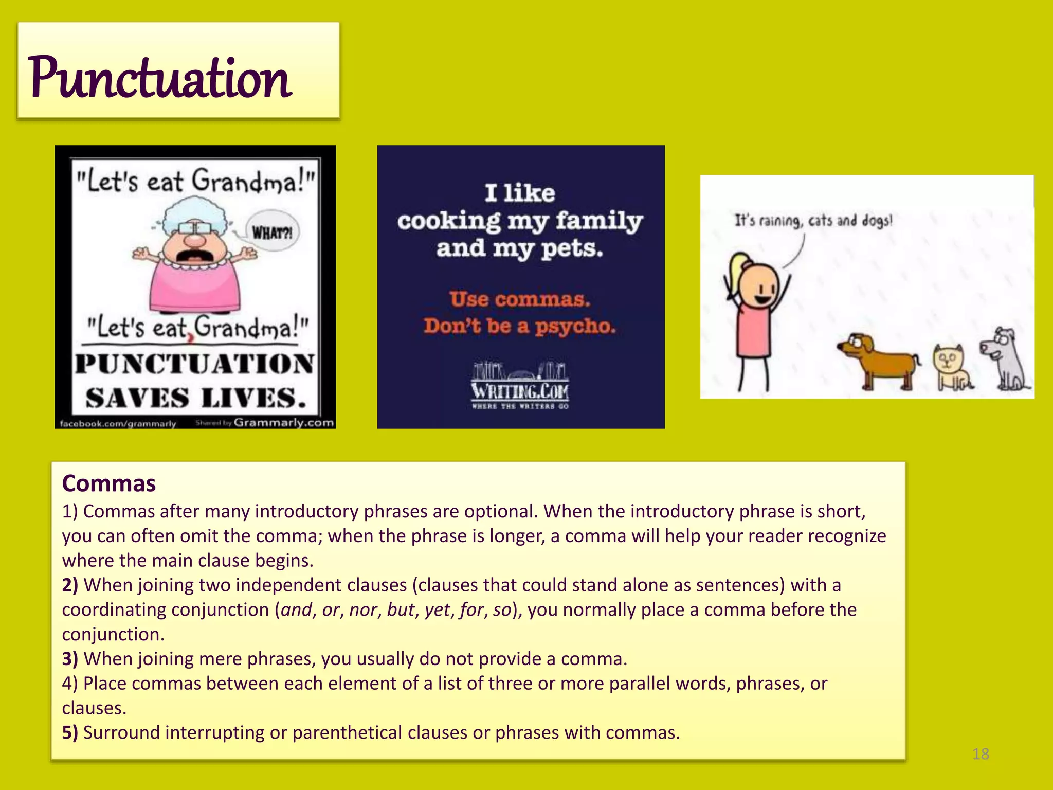 18
Punctuation
Commas
1) Commas after many introductory phrases are optional. When the introductory phrase is short,
you can often omit the comma; when the phrase is longer, a comma will help your reader recognize
where the main clause begins.
2) When joining two independent clauses (clauses that could stand alone as sentences) with a
coordinating conjunction (and, or, nor, but, yet, for, so), you normally place a comma before the
conjunction.
3) When joining mere phrases, you usually do not provide a comma.
4) Place commas between each element of a list of three or more parallel words, phrases, or
clauses.
5) Surround interrupting or parenthetical clauses or phrases with commas.
 