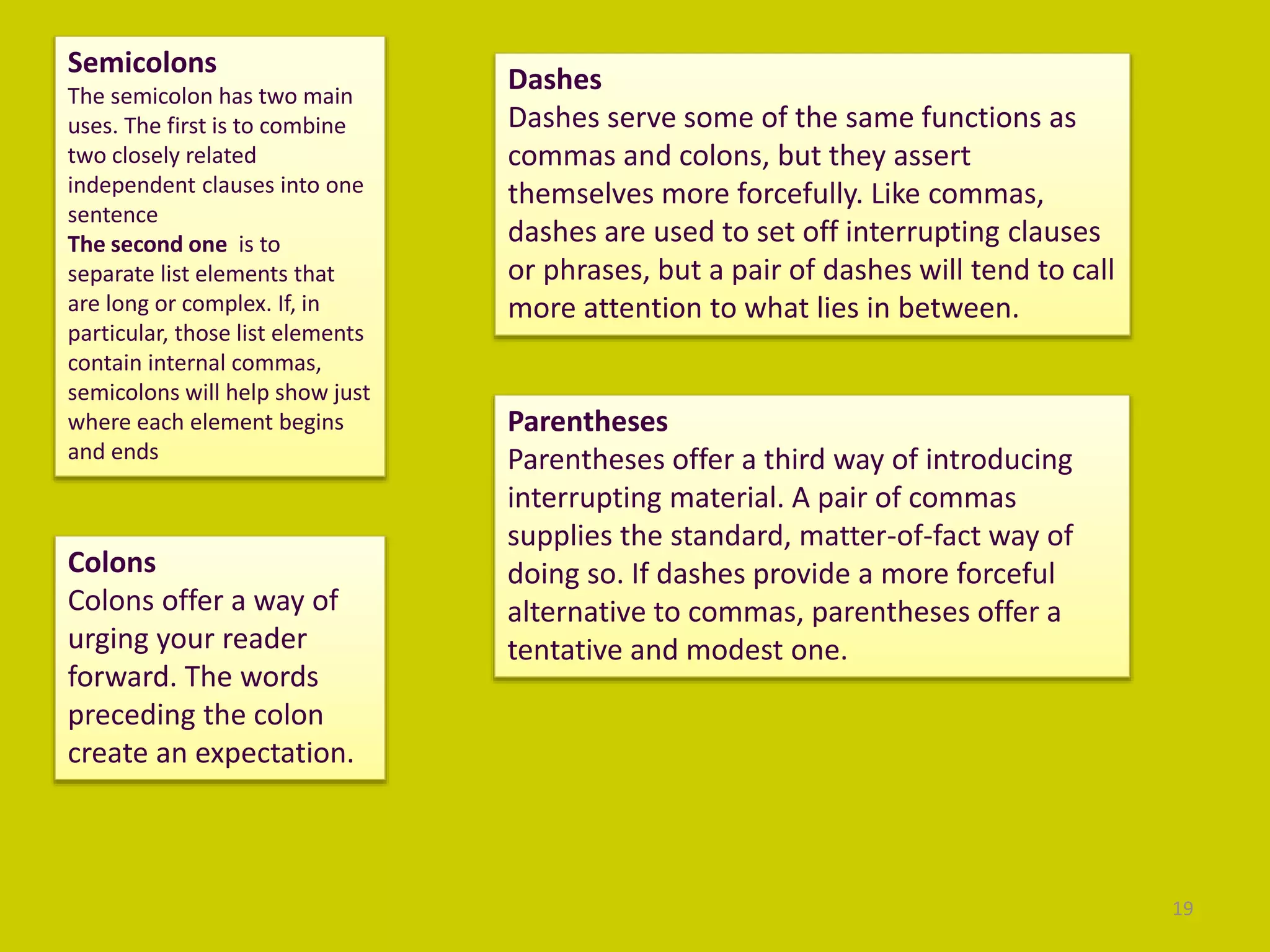 19
Semicolons
The semicolon has two main
uses. The first is to combine
two closely related
independent clauses into one
sentence
The second one is to
separate list elements that
are long or complex. If, in
particular, those list elements
contain internal commas,
semicolons will help show just
where each element begins
and ends
Colons
Colons offer a way of
urging your reader
forward. The words
preceding the colon
create an expectation.
Dashes
Dashes serve some of the same functions as
commas and colons, but they assert
themselves more forcefully. Like commas,
dashes are used to set off interrupting clauses
or phrases, but a pair of dashes will tend to call
more attention to what lies in between.
Parentheses
Parentheses offer a third way of introducing
interrupting material. A pair of commas
supplies the standard, matter-of-fact way of
doing so. If dashes provide a more forceful
alternative to commas, parentheses offer a
tentative and modest one.
 