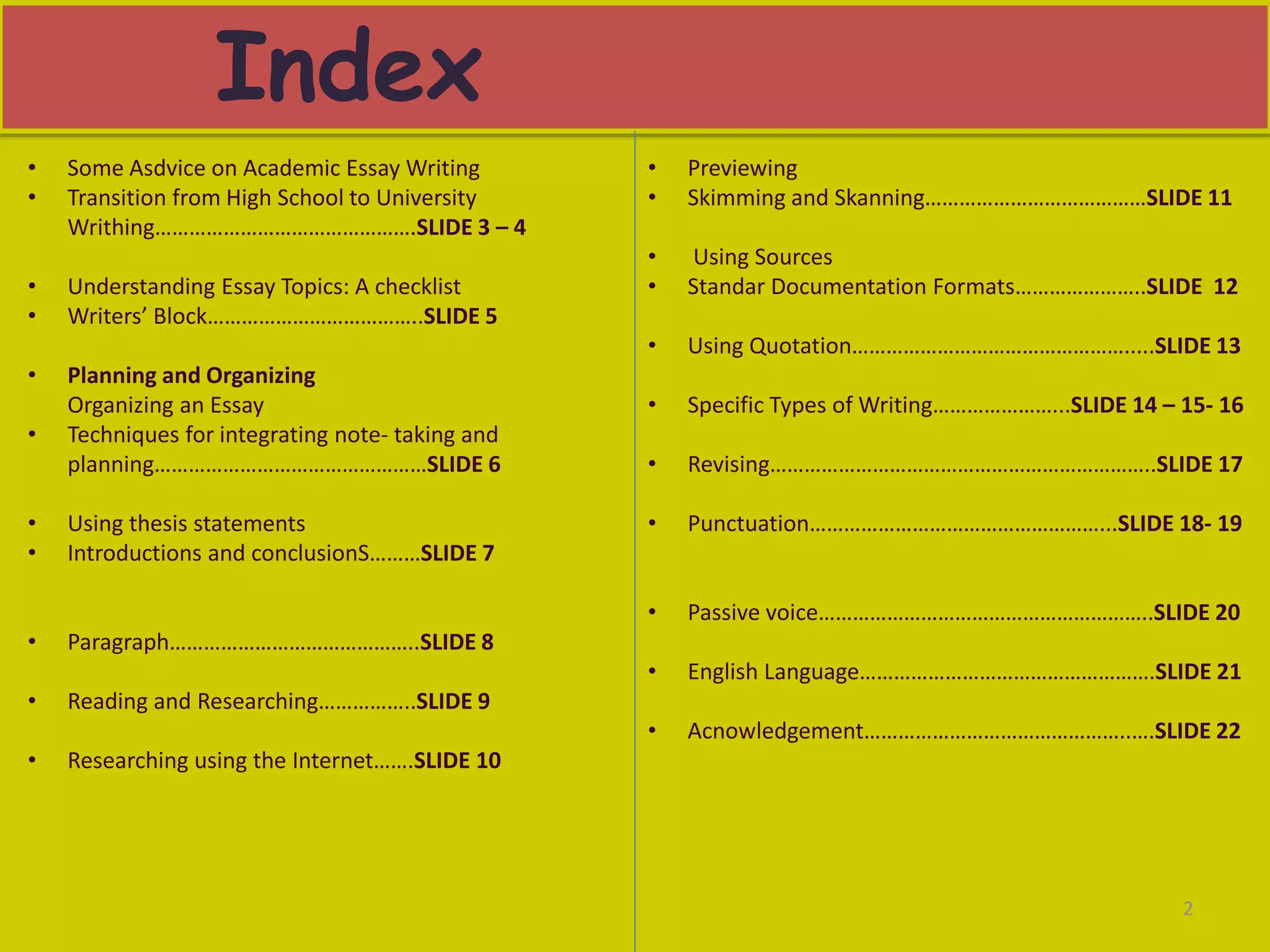 Index
2
• Some Asdvice on Academic Essay Writing
• Transition from High School to University
Writhing……………………………………….SLIDE 3 – 4
• Understanding Essay Topics: A checklist
• Writers’ Block………………………………..SLIDE 5
• Planning and Organizing
Organizing an Essay
• Techniques for integrating note- taking and
planning…………………………………………SLIDE 6
• Using thesis statements
• Introductions and conclusionS………SLIDE 7
• Paragraph……………………………………..SLIDE 8
• Reading and Researching……………..SLIDE 9
• Researching using the Internet…….SLIDE 10
• Previewing
• Skimming and Skanning…………………………………SLIDE 11
• Using Sources
• Standar Documentation Formats…………………..SLIDE 12
• Using Quotation………………………………………….....SLIDE 13
• Specific Types of Writing…………………...SLIDE 14 – 15- 16
• Revising…………………………………………………………..SLIDE 17
• Punctuation……………………………………………...SLIDE 18- 19
• Passive voice…………………………………………………..SLIDE 20
• English Language…………………………………………….SLIDE 21
• Acnowledgement………………………………………..….SLIDE 22
 