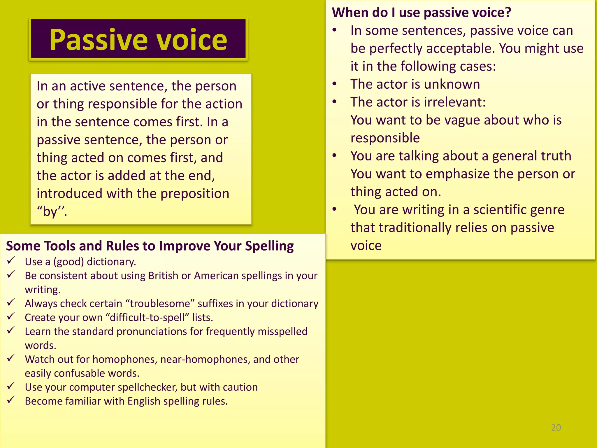 Passive voice
20
In an active sentence, the person
or thing responsible for the action
in the sentence comes first. In a
passive sentence, the person or
thing acted on comes first, and
the actor is added at the end,
introduced with the preposition
“by’’.
When do I use passive voice?
• In some sentences, passive voice can
be perfectly acceptable. You might use
it in the following cases:
• The actor is unknown
• The actor is irrelevant:
You want to be vague about who is
responsible
• You are talking about a general truth
You want to emphasize the person or
thing acted on.
• You are writing in a scientific genre
that traditionally relies on passive
voiceSome Tools and Rules to Improve Your Spelling
 Use a (good) dictionary.
 Be consistent about using British or American spellings in your
writing.
 Always check certain “troublesome” suffixes in your dictionary
 Create your own “difficult-to-spell” lists.
 Learn the standard pronunciations for frequently misspelled
words.
 Watch out for homophones, near-homophones, and other
easily confusable words.
 Use your computer spellchecker, but with caution
 Become familiar with English spelling rules.
 