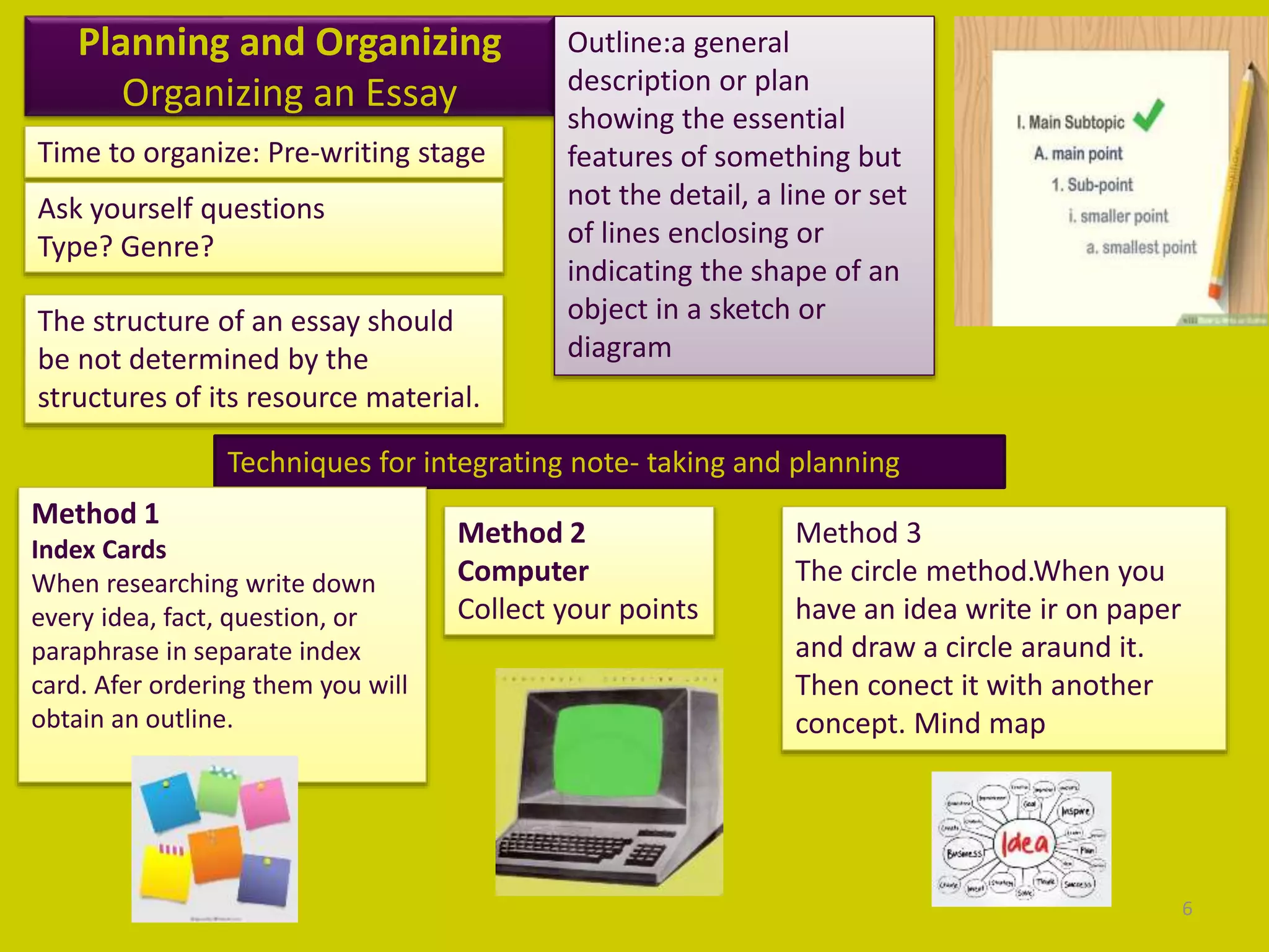 Planning and Organizing
Organizing an Essay
Time to organize: Pre-writing stage
Ask yourself questions
Type? Genre?
The structure of an essay should
be not determined by the
structures of its resource material.
Outline:a general
description or plan
showing the essential
features of something but
not the detail, a line or set
of lines enclosing or
indicating the shape of an
object in a sketch or
diagram
Techniques for integrating note- taking and planning
Method 1
Index Cards
When researching write down
every idea, fact, question, or
paraphrase in separate index
card. Afer ordering them you will
obtain an outline.
Method 2
Computer
Collect your points
Method 3
The circle method.When you
have an idea write ir on paper
and draw a circle araund it.
Then conect it with another
concept. Mind map
6
 