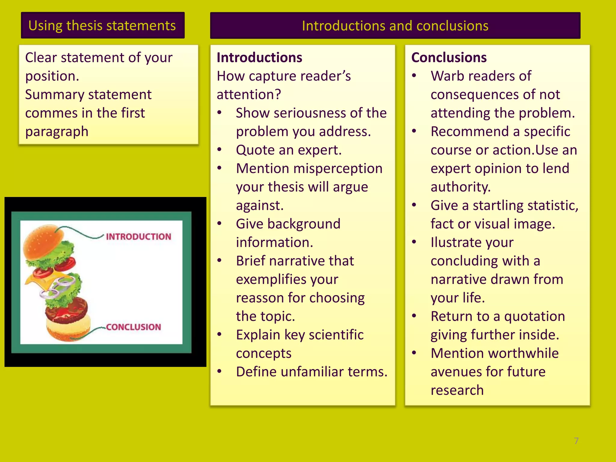 Using thesis statements
Clear statement of your
position.
Summary statement
commes in the first
paragraph
Introductions and conclusions
Introductions
How capture reader’s
attention?
• Show seriousness of the
problem you address.
• Quote an expert.
• Mention misperception
your thesis will argue
against.
• Give background
information.
• Brief narrative that
exemplifies your
reasson for choosing
the topic.
• Explain key scientific
concepts
• Define unfamiliar terms.
Conclusions
• Warb readers of
consequences of not
attending the problem.
• Recommend a specific
course or action.Use an
expert opinion to lend
authority.
• Give a startling statistic,
fact or visual image.
• Ilustrate your
concluding with a
narrative drawn from
your life.
• Return to a quotation
giving further inside.
• Mention worthwhile
avenues for future
research
7
 