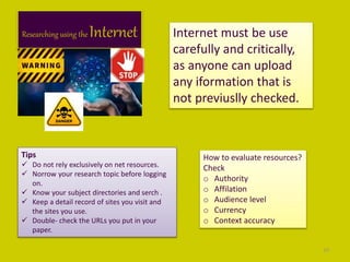 Researching using the Internet Internet must be use
carefully and critically,
as anyone can upload
any iformation that is
not previuslly checked.
Tips
 Do not rely exclusively on net resources.
 Norrow your research topic before logging
on.
 Know your subject directories and serch .
 Keep a detail record of sites you visit and
the sites you use.
 Double- check the URLs you put in your
paper.
How to evaluate resources?
Check
o Authority
o Affilation
o Audience level
o Currency
o Context accuracy
10
 