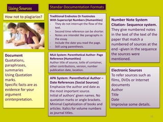 UsingSources
How not to plagiarize?
Document
Quotations,
paraphrases,
summaries
Using Quotation
marks.
Specific facts are as
evidence for your
argument
orinterpretation.
Standar Documentation Formats
Traditional Endnotes Or Footnotes
With Superscript Numbers (Humanities)
- They do not interrupt the flow of the
text.
- Second time reference can be shorter.
- Notes are intendet like paragraphs in
the essay.
- Include the date you read the page.
- Still using parenthesis.
MLA System: Parenthetical Author- Page
Reference (Humanities)
Author title of source, totle of container,
other contributions, version, number
publication date, location.
APA System: Parenthetical Author –
Date References (Social Sources)
Emphasize the author and date as
the most important source.
Initial of authors’ given names. No
quotation marks or angle brackets.
Minimal Capitalization of books and
articles. Italics for volume numbers
as journal titles.
Number Note System
Citation- Sequence system.
They give numbered notes
in the text of the text of the
paper that match a
numbered of sources at the
end –given in the sequence
the sources were
mentioned.
Electronic Sources
To refer sources such as
films, DVDs or Internet
documents
Author
Title
Date
Improvise some details.
12
 