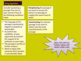 UsingQuotation
Consider quotating a
passage from one of
your sources if any of
the following conditions
holds:
 The language of the
passage is partticularly
elegant or poweful or
memorable.
 To confirm the
credibility of your
arguments by enlistinf
the support of an
authority on your topic.
 The passage is worthy of
further analysis.
 Want to argue with
someone else’s position
in considerable detail.
Paraphrasing the passage if
you wish to convey the
points in te passage at
roughly the saame level of
detail.
Summarizing the relevant
passage if you wish to
sketch only the most
essential points in the
passage
Argues –writes- points out-
concludes- comments- notes-
mainteins- suggests- insist
obserbes- counters- asserts
13
 
