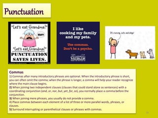 18
Punctuation
Commas
1) Commas after many introductory phrases are optional. When the introductory phrase is short,
you can often omit the comma; when the phrase is longer, a comma will help your reader recognize
where the main clause begins.
2) When joining two independent clauses (clauses that could stand alone as sentences) with a
coordinating conjunction (and, or, nor, but, yet, for, so), you normally place a comma before the
conjunction.
3) When joining mere phrases, you usually do not provide a comma.
4) Place commas between each element of a list of three or more parallel words, phrases, or
clauses.
5) Surround interrupting or parenthetical clauses or phrases with commas.
 