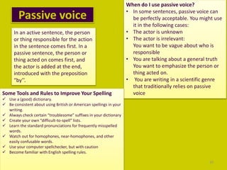 Passive voice
20
In an active sentence, the person
or thing responsible for the action
in the sentence comes first. In a
passive sentence, the person or
thing acted on comes first, and
the actor is added at the end,
introduced with the preposition
“by’’.
When do I use passive voice?
• In some sentences, passive voice can
be perfectly acceptable. You might use
it in the following cases:
• The actor is unknown
• The actor is irrelevant:
You want to be vague about who is
responsible
• You are talking about a general truth
You want to emphasize the person or
thing acted on.
• You are writing in a scientific genre
that traditionally relies on passive
voiceSome Tools and Rules to Improve Your Spelling
 Use a (good) dictionary.
 Be consistent about using British or American spellings in your
writing.
 Always check certain “troublesome” suffixes in your dictionary
 Create your own “difficult-to-spell” lists.
 Learn the standard pronunciations for frequently misspelled
words.
 Watch out for homophones, near-homophones, and other
easily confusable words.
 Use your computer spellchecker, but with caution
 Become familiar with English spelling rules.
 