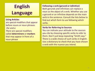 English
Language
21
Using Articles
are special modifiers that appear
before nouns or noun phrases.
the and a
There are special modifiers
called determiners or markers
that may appear in front of a
noun phrase
Following a verb (gerund or infinitive)
Both gerunds and infinitives can replace a
noun as the object of a verb. Whether you use
a gerund or an infinitive depends on the main
verb in the sentence. Consult the lists below to
find out which form to use following which
verbs.
Verbs for Referring to Sources
You can indicate your attitude to the sources
you cite by choosing specific verbs to refer to
them. Don’t just keep repeating “Smith says.”
There is a wide choice of such verbs in English.
Use a dictionary to check that you have chosen
a verb with the nuance you intend.
 