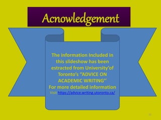22
Acnowledgement
The information Included in
this slideshow has been
estracted from University’of
Toronto’s ‘’ADVICE ON
ACADEMIC WRITING’’
For more detailed information
Visit https://advice.writing.utoronto.ca/
 