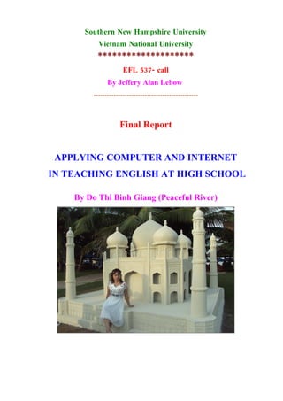 Southern New Hampshire University
           Vietnam National University
          ********************
                      EFL 537- call
               By Jeffery Alan Lebow
         -----------------------------------------------



                    Final Report


 APPLYING COMPUTER AND INTERNET
IN TEACHING ENGLISH AT HIGH SCHOOL

    By Do Thi Binh Giang (Peaceful River)
 
