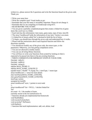 written in c, please answer the 4 questions and write the functions based on the given code.
Thank you
// Write your name here
// Write the compiler used: Visual studio or gcc
// Reminder that your file name is incredibly important. Please do not change it.
// Reminder that we are compiling on Gradescope using GCC.
// READ BEFORE YOU START:
// You are given a partially completed program that creates a linked list of game
items like you'd see in a folder.
// Each item has this information: item name, game name, type of item, item ID.
// The struct 'itemRecord' holds the information of one item. Variety is an enum.
// A linked list of structs called 'list' is declared to hold the list of items.
// To begin, you should trace through the given code and understand how it works.
// Please read the instructions above each required function and follow the
directions carefully.
// You should not modify any of the given code, the return types, or the
parameters. Otherwise, you risk getting compilation errors.
// You are not allowed to modify main().
// You can use all string library functions.
// You will have to write your functions from scratch by looking at what is
expected to be passed into them in the pre-existing functions
// WRITE COMMENTS FOR IMPORANT STEPS IN YOUR CODE.
#include <stdio.h>
#include <stdlib.h>
#include <string.h>
#define MAX_ITEMS 15
#define MAX_NAME_LENGTH 25
typedef enum { Health = 0, Equip, Etc } itemType; // enum type
struct itemRecord { // struct for item details
char itemName[MAX_NAME_LENGTH];
char gameName[MAX_NAME_LENGTH];
itemType variety;
unsigned int itemID;
struct itemRecord* next; // pointer to next node
};
struct itemRecord* list = NULL; // declare linked list
'list'
int count = 0; // the number of items
currently stored in the list (initialized to 0)
// functions already pre-implemented last homework
void flushStdIn();
void executeAction(char);
void save(char* fileName);
void display();
// functions that need implementation: add, sort, delete, load
 