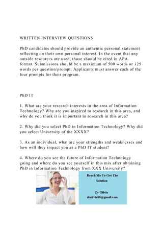 WRITTEN INTERVIEW QUESTIONS
PhD candidates should provide an authentic personal statement
reflecting on their own personal interest. In the event that any
outside resources are used, those should be cited in APA
format. Submissions should be a maximum of 500 words or 125
words per question/prompt. Applicants must answer each of the
four prompts for their program.
PhD IT
1. What are your research interests in the area of Information
Technology? Why are you inspired to research in this area, and
why do you think it is important to research in this area?
2. Why did you select PhD in Information Technology? Why did
you select University of the XXXX?
3. As an individual, what are your strengths and weaknesses and
how will they impact you as a PhD IT student?
4. Where do you see the future of Information Technology
going and where do you see yourself in this mix after obtaining
PhD in Information Technology from XXX University?
 