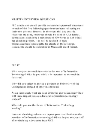 WRITTEN INTERVIEW QUESTIONS
PhD candidates should provide an authentic personal statements
to each of the five following questions/prompts reflecting on
their own personal interest. In the event that any outside
resources are used, resources should be cited in APA format.
Submissions should be a maximum of 500 words or 125 words
per question/prompt. It is best to respond to each
prompt/question individually for clarity of the reviewer.
Documents should be submitted in Microsoft Word format.
PhD IT
What are your research interests in the area of Information
Technology? Why do you think it is important to research in
this area?
Why did you select to pursue a program at University of the
Cumberlands instead of other institutions?
As an individual, what are your strengths and weaknesses? How
will these impact you as a doctoral information technology
student?
Where do you see the future of Information Technology
heading?
How can obtaining a doctorate impact your contribution to the
practices of information technology? Where do you see yourself
after obtaining a doctorate from UC?
 