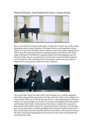 Written In The Stars – Tinie Tempah ft. Eric Turner – 9 Frame Analysis<br />This is one of the first scenes in the video. It shows Eric Turner, one of the artists, playing the piano using a long shot. This type of shot is used regularly in music videos as it can show the talent of the musicians and not just them singing for the whole song. The instrument that he is playing matches up with the start of the songs and makes it look like he is playing along with it and singing his part for this part of the song. It is a good shot to use because it means that the audience can see both the artist and some of the instruments used in the song, which is important for some groups within the music audience.<br />The second shot shows the main artist, Tinie Tempah, on a rooftop singing his part of the song and dancing along to it at the same time. This is also a big part of a lot of music videos as it uses lip-syncing. This is a very important part of music videos as it means people can use this as a means of seeing their favourite artists ‘performing’ their tracks. In this instance the artist is very into the song and is dancing too, which shows that he is a natural performer. The mise-en-scene that you can see here shows a skyline probably from a city like London or New York. This could match up to the song title, Written In The Stars, as he and Eric Turner, the other artist, keep looking upwards towards the sky which could amplify the meaning of the song.<br />The next scene is a young boy, who we assume is used to represent Tinie as a younger person and showed some of the things that he may have went through as a child. This adds meaning to the song and reflects the idea that the song represents that everything is already written and that everything happens for a reason. At this point in the video the young child has just been made to sit outside because his mother has just taken a man inside the house. This matches up with the line at the time which was “have you ever been so hungry it keeps you awake”, which portrays the meaning that when he was younger his family was poor and we can now see that the man who was going in was there for sex. The mise-en-scene here shows the young boy sat near a chain link fence. This could represent the way that the family was trapped in the way that the mother had to sell herself just to feed them both for a few days. <br />In this shot we see Tinie Tempah dancing around again but this time it seems more uniform as it is in sync with the music, at the point when the photo above was taken the music is just going to the chorus, so he uses a sort of fist pump to emphasize the raise of the sound going into the chorus, again you see the skyscrapers which could emphasize that now he has grown up he has money to pay for his food etc. and is uplifted.<br />In this shot Tinie illustrates the lyrics by doing what they say on the screen. The lyric is “I wasn’t going nowhere, running man” and his actions show this. He is running on the spot, meaning that he is trying to move forward but can’t because there is always going to be something holding him back. This could give extra meaning to the song, that even though everything happens for a reason, the things that you’ve left behind can always catch up with you.<br />This is your typical meat shot. It shows the artist close up and sort of advertises them as a brand. You can see in this shot his attributes as a performer as he is using his body language to get the message of the song across and is matching up these actions to the lyrics being sung at the time. You can also see his clean cut shave and hair cut and diamond earing which show that he has came from poverty i.e. when he was that small child sat outside and has now grown into being a famous star on the TV. This shows that even though it may have looked bad for him at the time, things that are written to happen will, no matter how hard it will be.<br />This shot shows the audience Tinie as a boy again, and flicks between him now and then. This shows that even though financially and socially he has become better and more mature he still views himself as the small boy that he was before. We see in other shots the boy writing lyrics in a notepad while listening to a CD, showing that he was eager to be a star from when he was very young and wanted to get him and his mother out of the situation that they were in and into a better place for both of them.<br />This is towards the back-end of the video and it shows him playing an air guitar along to the song, which at that point has the guitar solo in it. This goes along with the music and to some extent shows sound beats and shows Tinie as a musician and not just a singer, which is what it seems throughout the video as we only see him singing and moving. In the background we can see the sun is ready to set so it is coming towards the end of the video and is coming to the end of the story that Tempah and Turner have been trying to get across in the whole song.<br />This is the shot at the very end of the video and you can see that it is the young boy as well. He seems to be performing a crescendo as if to show that the video is ending. The lyrics at the time are talking about a message and the cuts between the shot above and another shot that shows Tinie as a man, as if he is trying to tell the younger version of himself that even though some of the things seem bleak at that moment in his life things will get better and eventually he will become this big hip-hop artist who sends his music out to millions and can get messages and stories out to those people.<br />