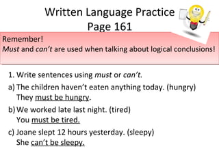 Written Language Practice
Page 161
1. Write sentences using must or can’t.
a) The children haven’t eaten anything today. (hungry)
They must be hungry.
b)We worked late last night. (tired)
You must be tired.
c) Joane slept 12 hours yesterday. (sleepy)
She can’t be sleepy.
Remember!
Must and can’t are used when talking about logical conclusions!
Remember!
Must and can’t are used when talking about logical conclusions!
 