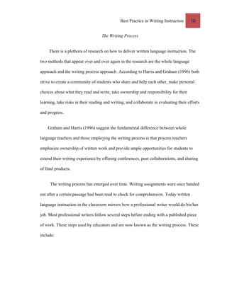 Best Practice in Writing Instruction 10
The Writing Process
There is a plethora of research on how to deliver written language instruction. The
two methods that appear over and over again in the research are the whole language
approach and the writing process approach. According to Harris and Graham (1996) both
strive to create a community of students who share and help each other, make personal
choices about what they read and write, take ownership and responsibility for their
learning, take risks in their reading and writing, and collaborate in evaluating their efforts
and progress.
Graham and Harris (1996) suggest the fundamental difference between whole
language teachers and those employing the writing process is that process teachers
emphasize ownership of written work and provide ample opportunities for students to
extend their writing experience by offering conferences, peer collaborations, and sharing
of final products.
The writing process has emerged over time. Writing assignments were once handed
out after a certain passage had been read to check for comprehension. Today written
language instruction in the classroom mirrors how a professional writer would do his/her
job. Most professional writers follow several steps before ending with a published piece
of work. These steps used by educators and are now known as the writing process. These
include:
 