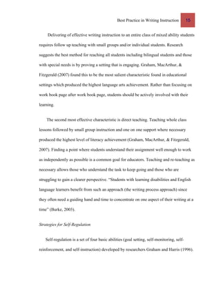 Best Practice in Writing Instruction 15
Delivering of effective writing instruction to an entire class of mixed ability students
requires follow up teaching with small groups and/or individual students. Research
suggests the best method for reaching all students including bilingual students and those
with special needs is by proving a setting that is engaging. Graham, MacArthur, &
Fitzgerald (2007) found this to be the most salient characteristic found in educational
settings which produced the highest language arts achievement. Rather than focusing on
work book page after work book page, students should be actively involved with their
learning.
The second most effective characteristic is direct teaching. Teaching whole class
lessons followed by small group instruction and one on one support where necessary
produced the highest level of literacy achievement (Graham, MacArthur, & Fitzgerald,
2007). Finding a point where students understand their assignment well enough to work
as independently as possible is a common goal for educators. Teaching and re-teaching as
necessary allows those who understand the task to keep going and those who are
struggling to gain a clearer perspective. “Students with learning disabilities and English
language learners benefit from such an approach (the writing process approach) since
they often need a guiding hand and time to concentrate on one aspect of their writing at a
time” (Burke, 2003).
Strategies for Self-Regulation
Self-regulation is a set of four basic abilities (goal setting, self-monitoring, self-
reinforcement, and self-instruction) developed by researchers Graham and Harris (1996).
 
