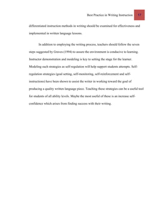 Best Practice in Writing Instruction 17
differentiated instruction methods in writing should be examined for effectiveness and
implemented in written language lessons.
In addition to employing the writing process, teachers should follow the seven
steps suggested by Graves (1994) to assure the environment is conducive to learning.
Instructor demonstration and modeling is key to setting the stage for the learner.
Modeling such strategies as self-regulation will help support students attempts. Self-
regulation strategies (goal setting, self-monitoring, self-reinforcement and self-
instructions) have been shown to assist the writer in working toward the goal of
producing a quality written language piece. Teaching these strategies can be a useful tool
for students of all ability levels. Maybe the most useful of these is an increase self-
confidence which arises from finding success with their writing.
 