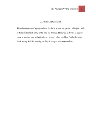 Best Practice in Writing Instruction 2
ACKNOWLEDGEMENTS
Throughout this master’s program I was faced with several unexpected challenges. I wish
to thank my husband, Jared, for his time and patience. Thank you to Robin Sobczak for
being an angel on earth and caring for my newborn when I couldn’t. Finally, I wish to
thank Aubrey Belle for inspiring me daily. I love you to the moon and back.
 