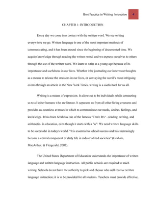 Best Practice in Writing Instruction 4
CHAPTER 1: INTRODUCTION
Every day we come into contact with the written word. We see writing
everywhere we go. Written language is one of the most important methods of
communicating, and it has been around since the beginning of documented time. We
acquire knowledge through reading the written word, and we express ourselves to others
through the use of the written word. We learn to write at a young age because of its
importance and usefulness in our lives. Whether it be journaling our innermost thoughts
as a means to release the stressors in our lives, or conveying the world's most intriguing
events through an article in the New York Times, writing is a useful tool for us all.
Writing is a means of expression. It allows us to be individuals while connecting
us to all other humans who are literate. It separates us from all other living creatures and
provides us countless avenues in which to communicate our needs, desires, feelings, and
knowledge. It has been herald as one of the famous "Three R's" - reading, writing, and
arithmetic- in education, even though it starts with a "w". We need written language skills
to be successful in today's world. “It is essential to school success and has increasingly
become a central component of daily life in industrialized societies” (Graham,
MacArthur, & Fitzgerald, 2007).
The United States Department of Education understands the importance of written
language and written language instruction. All public schools are required to teach
writing. Schools do not have the authority to pick and choose who will receive written
language instruction; it is to be provided for all students. Teachers must provide effective,
 