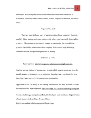 Best Practice in Writing Instruction 5
meaningful written language instruction to all students regardless of a myriad of
differences, including, but not limited to race, culture, linguistic differences, and ability
levels.
Purpose of the Study
There are many different ways of teaching writing. Some instructors choose to
carefully follow writing curriculum guides, while others experiment with their teaching
practices. The purpose of this research paper was to determine the most effective
practices for teaching all students written language skills, so they may effectively
communicate their thoughts through the use of writing.
Definition of Terms
Retrieved from: http://www.upei.ca/~xliu/measurement/glossary.htm
Analytic scoring: Method of scoring essay items in which separate scores are given for
specific aspects of the essay ( e.g., organization, factual accuracy, spelling). Retrieved
from: http://www.upei.ca/~xliu/measurement/glossary.htm
Application skills: The ability to use reading, mathematics, and other academic skills in
real-life situations. Retrieved from: http://www.upei.ca/~xliu/measurement/glossary.htm
Assistive technology: Computers and other technologies used to enhance the performance
of individuals with disabilities. Retrieved from:
http://www.upei.ca/~xliu/measurement/glossary.htm
 