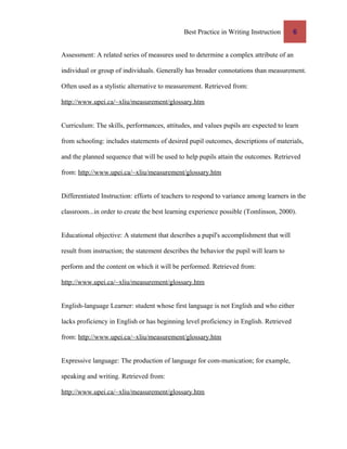 Best Practice in Writing Instruction 6
Assessment: A related series of measures used to determine a complex attribute of an
individual or group of individuals. Generally has broader connotations than measurement.
Often used as a stylistic alternative to measurement. Retrieved from:
http://www.upei.ca/~xliu/measurement/glossary.htm
Curriculum: The skills, performances, attitudes, and values pupils are expected to learn
from schooling: includes statements of desired pupil outcomes, descriptions of materials,
and the planned sequence that will be used to help pupils attain the outcomes. Retrieved
from: http://www.upei.ca/~xliu/measurement/glossary.htm
Differentiated Instruction: efforts of teachers to respond to variance among learners in the
classroom...in order to create the best learning experience possible (Tomlinson, 2000).
Educational objective: A statement that describes a pupil's accomplishment that will
result from instruction; the statement describes the behavior the pupil will learn to
perform and the content on which it will be performed. Retrieved from:
http://www.upei.ca/~xliu/measurement/glossary.htm
English-language Learner: student whose first language is not English and who either
lacks proficiency in English or has beginning level proficiency in English. Retrieved
from: http://www.upei.ca/~xliu/measurement/glossary.htm
Expressive language: The production of language for com-munication; for example,
speaking and writing. Retrieved from:
http://www.upei.ca/~xliu/measurement/glossary.htm
 