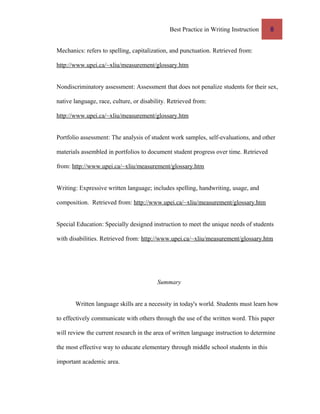 Best Practice in Writing Instruction 8
Mechanics: refers to spelling, capitalization, and punctuation. Retrieved from:
http://www.upei.ca/~xliu/measurement/glossary.htm
Nondiscriminatory assessment: Assessment that does not penalize students for their sex,
native language, race, culture, or disability. Retrieved from:
http://www.upei.ca/~xliu/measurement/glossary.htm
Portfolio assessment: The analysis of student work samples, self-evaluations, and other
materials assembled in portfolios to document student progress over time. Retrieved
from: http://www.upei.ca/~xliu/measurement/glossary.htm
Writing: Expressive written language; includes spelling, handwriting, usage, and
composition. Retrieved from: http://www.upei.ca/~xliu/measurement/glossary.htm
Special Education: Specially designed instruction to meet the unique needs of students
with disabilities. Retrieved from: http://www.upei.ca/~xliu/measurement/glossary.htm
Summary
Written language skills are a necessity in today's world. Students must learn how
to effectively communicate with others through the use of the written word. This paper
will review the current research in the area of written language instruction to determine
the most effective way to educate elementary through middle school students in this
important academic area.
 