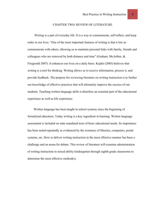 Best Practice in Writing Instruction 9
CHAPTER TWO: REVIEW OF LITERATURE
Writing is a part of everyday life. It is a way to communicate, self-reflect, and keep
order in our lives. “One of the most important features of writing is that it lets us
communicate with others, allowing us to maintain personal links with family, friends and
colleagues who are removed by both distance and time” (Graham, McArthur, &
Fitzgerald 2007). It enhances our lives on a daily basis. Kajder (2005) believes that
writing is a tool for thinking. Writing allows us to receive information, process it, and
provide feedback. The purpose for reviewing literature on writing instruction is to further
our knowledge of effective practices that will ultimately improve the success of our
students. Teaching written language skills is therefore an essential part of the educational
experience as well as life experience.
Written language has been taught in school systems since the beginning of
formalized education. Today writing is a key ingredient in learning. Written language
assessment is included on state mandated tests of basic educational needs. Its importance
has been noted repeatedly as evidenced by the existence of libraries, computers, postal
systems, etc. How to deliver writing instruction in the most effective manner has been a
challenge and an arena for debate. This review of literature will examine administration
of writing instruction in mixed ability kindergarten through eighth grade classrooms to
determine the most effective method(s).
 