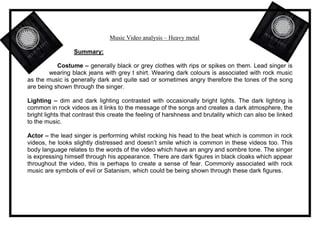 Music Video analysis – Heavy metal 
Summary: 
Costume – generally black or grey clothes with rips or spikes on them. Lead singer is 
wearing black jeans with grey t shirt. Wearing dark colours is associated with rock music 
as the music is generally dark and quite sad or sometimes angry therefore the tones of the song 
are being shown through the singer. 
Lighting – dim and dark lighting contrasted with occasionally bright lights. The dark lighting is 
common in rock videos as it links to the message of the songs and creates a dark atmosphere, the 
bright lights that contrast this create the feeling of harshness and brutality which can also be linked 
to the music. 
Actor – the lead singer is performing whilst rocking his head to the beat which is common in rock 
videos, he looks slightly distressed and doesn’t smile which is common in these videos too. This 
body language relates to the words of the video which have an angry and sombre tone. The singer 
is expressing himself through his appearance. There are dark figures in black cloaks which appear 
throughout the video, this is perhaps to create a sense of fear. Commonly associated with rock 
music are symbols of evil or Satanism, which could be being shown through these dark figures. 
 