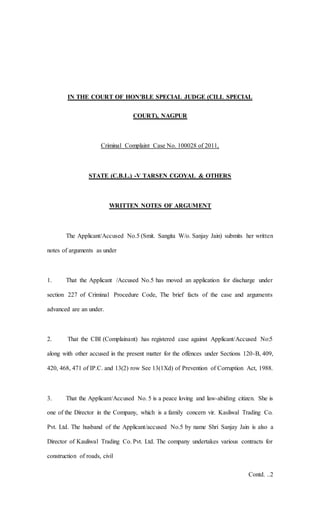 IN THE COURT OF HON'BLE SPECIAL JUDGE (CILL SPECIAL
COURT), NAGPUR
Criminal Complaint Case No. 100028 of 2011,
STATE (C.B.L.) -V TARSEN CGOYAL & OTHERS
WRITTEN NOTES OF ARGUMENT
The Applicant/Accused No.5 (Smit. Sangita W/o. Sanjay Jain) submits her written
notes of arguments as under
1. That the Applicant /Accused No.5 has moved an application for discharge under
section 227 of Criminal Procedure Code, The brief facts of the case and arguments
advanced are an under.
2. That the CBI (Complainant) has registered case against Applicant/Accused No:5
along with other accused in the present matter for the offences under Sections 120-B, 409,
420, 468, 471 of IP.C. and 13(2) row See 13(1Xd) of Prevention of Corruption Act, 1988.
3. That the Applicant/Accused No. 5 is a peace loving and law-abiding citizen. She is
one of the Director in the Company, which is a family concern vir. Kasliwal Trading Co.
Pvt. Ltd. The husband of the Applicant/accused No.5 by name Shri Sanjay Jain is also a
Director of Kauliwal Trading Co. Pvt. Ltd. The company undertakes various contracts for
construction of roads, civil
Contd. ..2
 