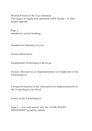 Written Portion of the Case Summary
Two pages in length total maximum (APA format - 12 font,
double spaced).
Page 1 –
mandatory section headings
·
Introduction/Summary of Case
·
Issue(s)/Motivation
·
Fundamental Technology(s) Involved
·
Various Alternatives or Implementations or Comparison of the
Technology(s)
·
Critique/Evaluation of the Alternatives or Implementations of
the Technology(s) Involved
·
Future of the Technology(s)
Page 2 –- List and answer only the “CASE STUDY
QUESTIONS” posed by authors
 