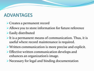ADVANTAGES
Creates a permanent record
Allows you to store information for future reference
Easily distributed
It is a permanent means of communication. Thus, it is
useful where record maintenance is required.
Written communication is more precise and explicit.
Effective written communication develops and
enhances an organization’s image.
Necessary for legal and binding documentation
 