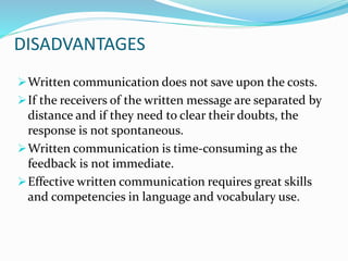 DISADVANTAGES
Written communication does not save upon the costs.
If the receivers of the written message are separated by
distance and if they need to clear their doubts, the
response is not spontaneous.
Written communication is time-consuming as the
feedback is not immediate.
Effective written communication requires great skills
and competencies in language and vocabulary use.
 