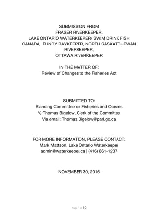 Page 1 of 10
SUBMISSION FROM
FRASER RIVERKEEPER,
LAKE ONTARIO WATERKEEPER/ SWIM DRINK FISH
CANADA, FUNDY BAYKEEPER, NORTH SASKATCHEWAN
RIVERKEEPER,
OTTAWA RIVERKEEPER
IN THE MATTER OF:
Review of Changes to the Fisheries Act
SUBMITTED TO:
Standing Committee on Fisheries and Oceans
℅ Thomas Bigelow, Clerk of the Committee
Via email: Thomas.Bigelow@parl.gc.ca
FOR MORE INFORMATION, PLEASE CONTACT:
Mark Mattson, Lake Ontario Waterkeeper
admin@waterkeeper.ca | (416) 861-1237
NOVEMBER 30, 2016
 