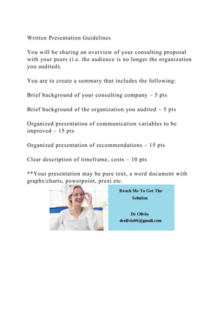Written Presentation Guidelines
You will be sharing an overview of your consulting proposal
with your peers (i.e. the audience is no longer the organization
you audited).
You are to create a summary that includes the following:
Brief background of your consulting company – 5 pts
Brief background of the organization you audited – 5 pts
Organized presentation of communication variables to be
improved – 15 pts
Organized presentation of recommendations – 15 pts
Clear description of timeframe, costs – 10 pts
**Your presentation may be pure text, a word document with
graphs/charts, powerpoint, prezi etc.
 